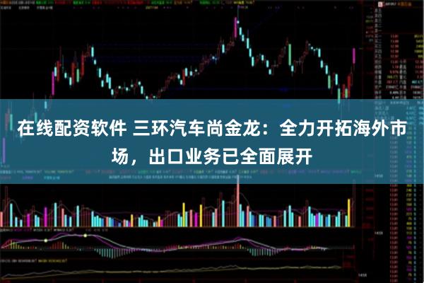 在线配资软件 三环汽车尚金龙：全力开拓海外市场，出口业务已全面展开