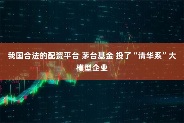 我国合法的配资平台 茅台基金 投了“清华系”大模型企业