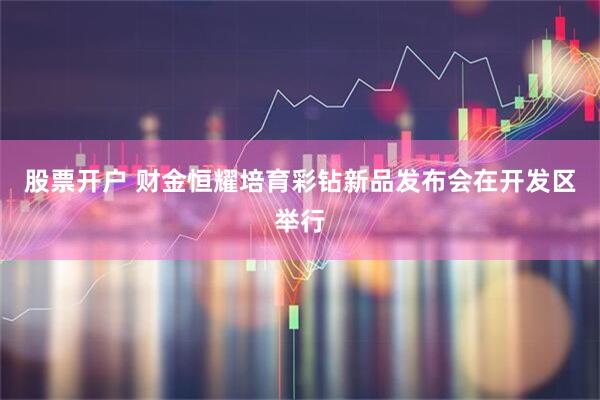 股票开户 财金恒耀培育彩钻新品发布会在开发区举行