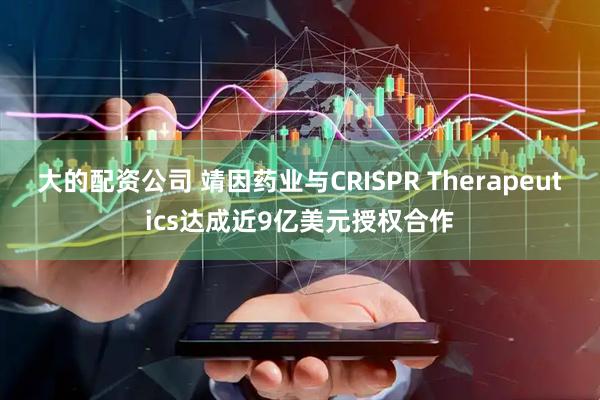 大的配资公司 靖因药业与CRISPR Therapeutics达成近9亿美元授权合作