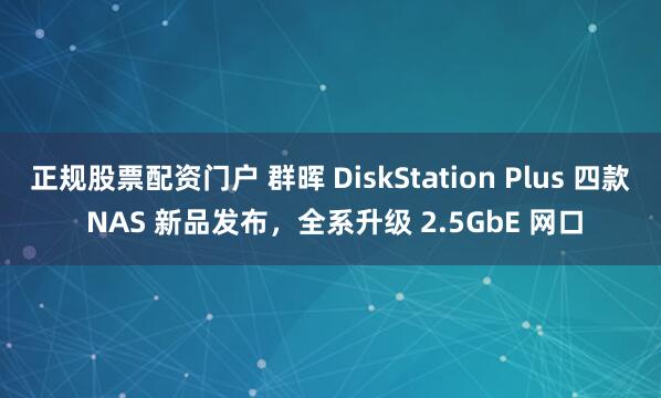 正规股票配资门户 群晖 DiskStation Plus 四款 NAS 新品发布，全系升级 2.5GbE 网口