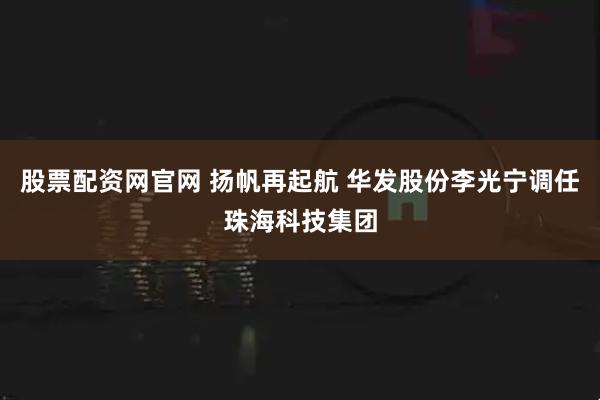 股票配资网官网 扬帆再起航 华发股份李光宁调任珠海科技集团