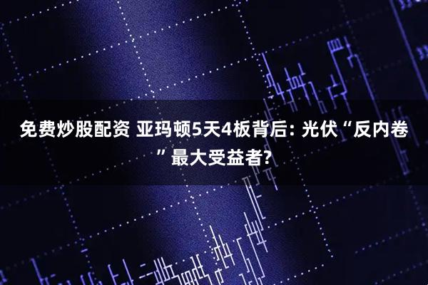 免费炒股配资 亚玛顿5天4板背后: 光伏“反内卷”最大受益者?