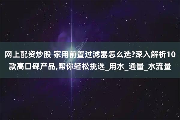 网上配资炒股 家用前置过滤器怎么选?深入解析10款高口碑产品,帮你轻松挑选_用水_通量_水流量
