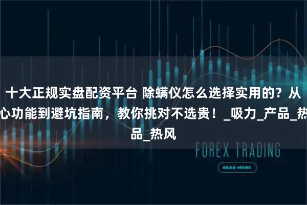 十大正规实盘配资平台 除螨仪怎么选择实用的？从核心功能到避坑指南，教你挑对不选贵！_吸力_产品_热风