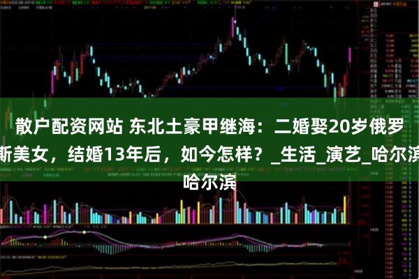 散户配资网站 东北土豪甲继海：二婚娶20岁俄罗斯美女，结婚13年后，如今怎样？_生活_演艺_哈尔滨