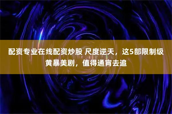配资专业在线配资炒股 尺度逆天，这5部限制级黄暴美剧，值得通宵去追